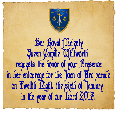 Her Royal Majesty Queen Camille Whitworth  requests the honor of your Presence in her entourage for the Joan of Arc parade on Twelfth Night, the sixth of January  in the year of our Lord 2017.