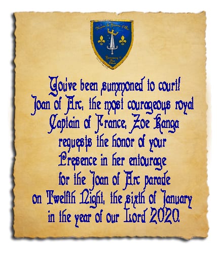 You’ve been summoned to court! Joan of Arc, the most courageous royal Captain of France, Zoe Kanga requests the honor of your Presence in her entourage for the Joan of Arc parade on Twelfth Night, the sixth of January in the year of our Lord 2020.