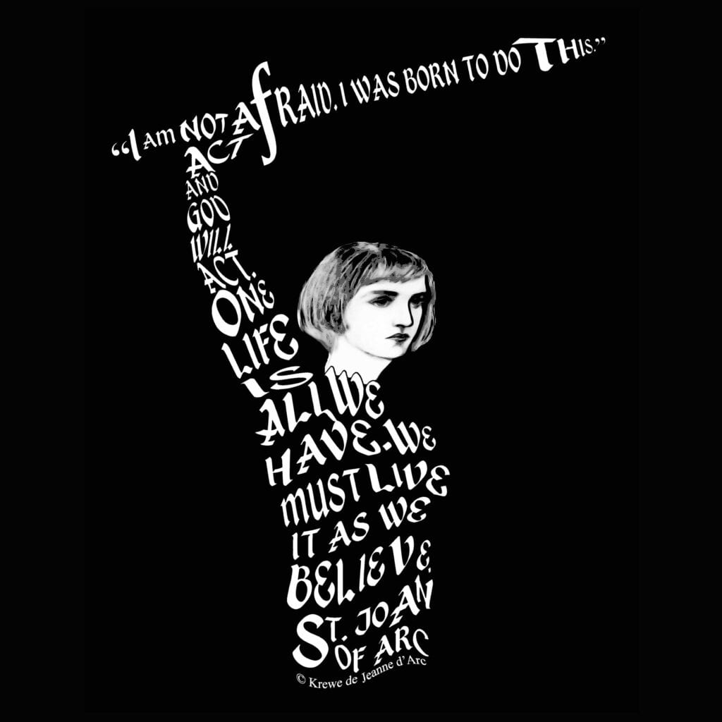 Joan with raised sword. Her sword is formed by the letters of her quote "I am not afraid. I was born to do this." Her body is formed by her quotes "Act and God will act. One life is all we have. We must live it as we believe." St. Joan of Arc.