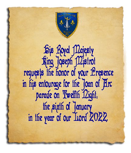 His Royal Majesty King Joseph Mistrot requests the honor of your Presence in his entourage for the Joan of Arc parade on Twelfth Night, the sixth of January in the year of our Lord 2022.