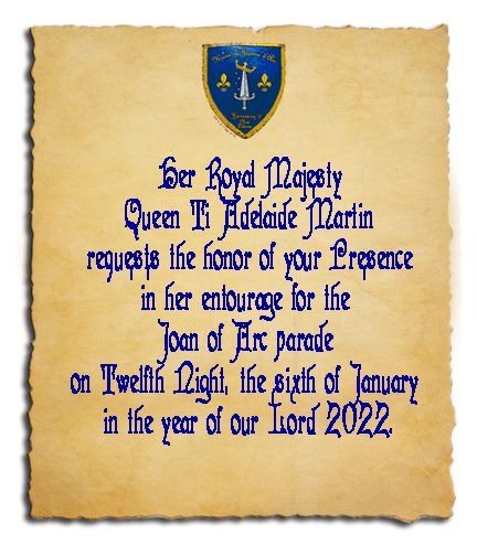 Her Royal Majesty Queen Ti Adelaide Martin requests the honor of your Presence in her entourage for the Joan of Arc parade on Twelfth Night, the sixth of January in the year of our Lord 2022.