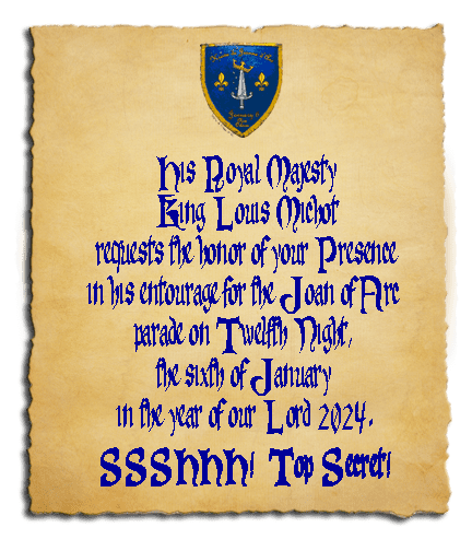 You’ve been summoned to court! Joan of Arc, the royal Captain of France, Marley Marsalis, requests the honor of your Presence in her entourage for the Joan of Arc parade on Twelfth Night, the sixth of January in the year of our Lord 2024.