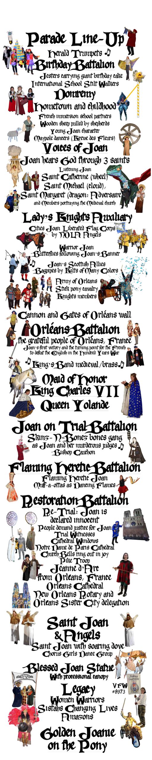PARADE LINE-UP Herald Trumpets BIRTHDAY BATTALION Jesters carrying giant birthday cake International School Stilt Walkers DOMRÉMY-LA-PUCELLE BATTALION Hometown and childhood French immersion school partners Wooden sheep pulled by shepherds Young Joan character Maypole dancers (Krewe des Fleurs) VOICES OF JOAN BATTALION: Joan hears God through 3 saints Listening Joan Saint Catherine (wheel) Saint Michael (cloud), & Saint Margaret (dragon: Adversaire) and Members portraying the Medieval church LADY'S KNIGHTS AUIXILIARY BATALLION (knights in support of The Lady, Joan) Cities Joan Liberated Flag Corps by NOLA Angels Warrior Joan Butterflies following Joan’s Banner Joan’s Scottish Allies: Bagpipes by Kilts of Many Colors Army of Orleans Stick pony cavalry Knights members Cannon and Gates of Orleans wall ORLÉANS BATTALION: the grateful people of Orléans, France, celebrate their rescue from siege, Joan’s first victory and the turning point for the French to defeat the English in the Hundred Years War ROYAL BATTALION King’s Band medieval/brass Maid of Honor King Charles VII Queen Yolande JOAN ON TRIAL BATTALION Skinz-N-Bonez bones gang as Joan and her murderous judges Bishop Cauchon pig puppet (pun on the French word for pig) FLAMING HERETIC BATTALION Flaming Heretic Joan Muff-a-ottas as Dancing Flames RESTORATION BATTALION Re-Trial: Joan is declared innocent People demand justice for Joan Trial Witnesses Cathedral Windows Notre Dame de Paris Cathedral Church Bells ring out in joy Pike Troop Jeanne d’Arc from Orleans, France Orléans Cathedral New Orleans Rotary and Orléans Sister City delegation SAINT JOAN BATTALION Saint Joan with soaring dove Chorus Girls Dance Group Blessed Joan Statue with processional canopy LEGACY BATTALION Women Warriors Sistahs Changing Lives Amazons Golden Joanie on the Pony 