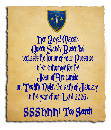 Scroll saying: Her Royal Majesty Queen Sandy Rosenthal requests the honor of your Presence in her entourage for the Joan of Arc parade on Twelfth Night, the sixth of January in the year of our Lord 2026. SSSSSHHH!! Top Secret