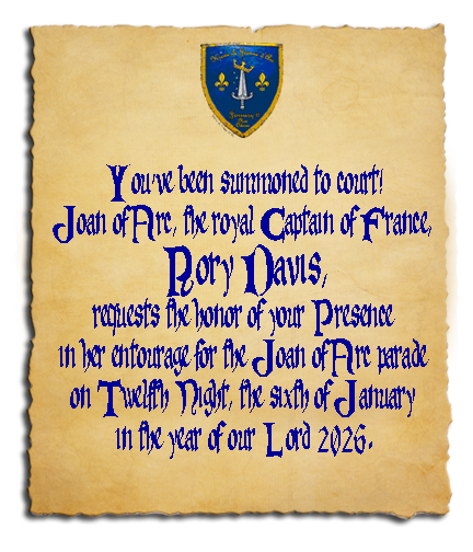 You've been summoned to court! Joan of Arc, the Royal Captain of France, RORY DAVIS, requests the honor of your Presence in her entourage for the Joan of Arc parade on Twelfth Night, the sixth of January, in the year of our Lord 2026.